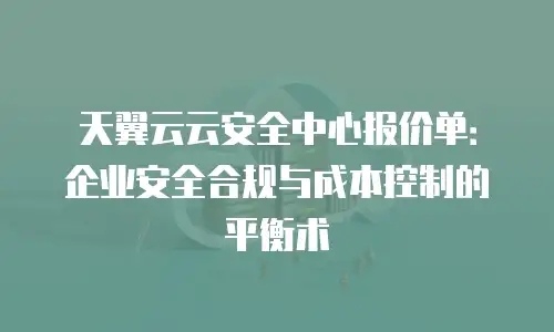 天翼云云安全中心报价单：企业安全合规与成本控制的平衡术