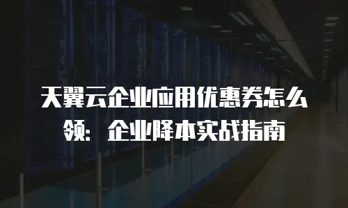 天翼云企业应用优惠券怎么领：企业降本实战指南