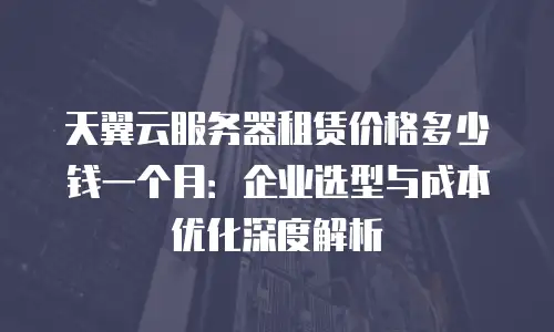 天翼云服务器租赁价格多少钱一个月：企业选型与成本优化深度解析