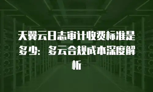 天翼云日志审计收费标准是多少：多云合规成本深度解析