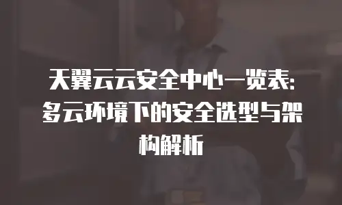 天翼云云安全中心一览表：多云环境下的安全选型与架构解析