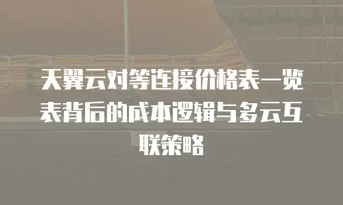 天翼云对等连接价格表一览表背后的成本逻辑与多云互联策略