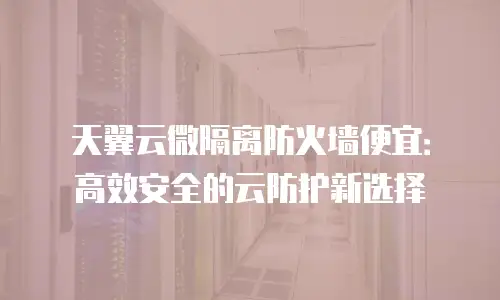 天翼云微隔离防火墙便宜：高效安全的云防护新选择