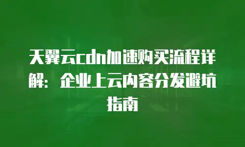 天翼云cdn加速购买流程详解：企业上云内容分发避坑指南