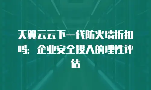 天翼云云下一代防火墙折扣吗：企业安全投入的理性评估