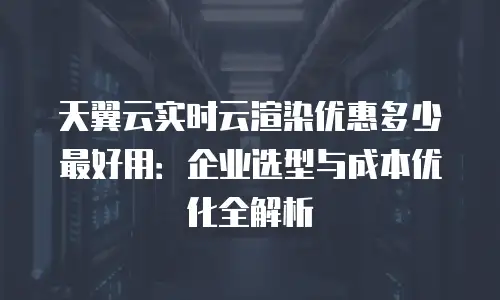 天翼云实时云渲染优惠多少最好用：企业选型与成本优化全解析