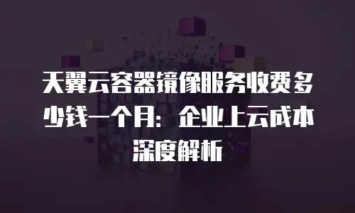 天翼云容器镜像服务收费多少钱一个月：企业上云成本深度解析