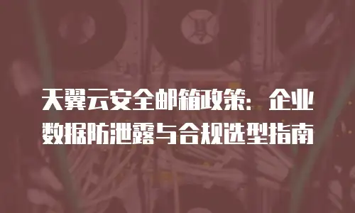 天翼云安全邮箱政策：企业数据防泄露与合规选型指南