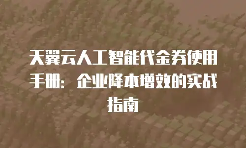 天翼云人工智能代金券使用手册：企业降本增效的实战指南