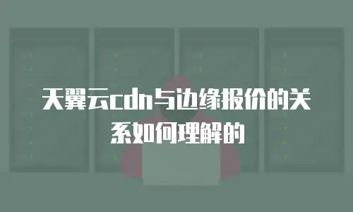 天翼云cdn与边缘报价的关系如何理解的