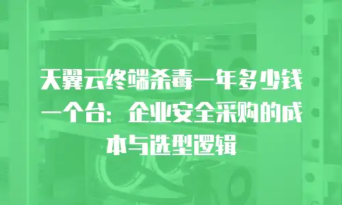 天翼云终端杀毒一年多少钱一个台：企业安全采购的成本与选型逻辑