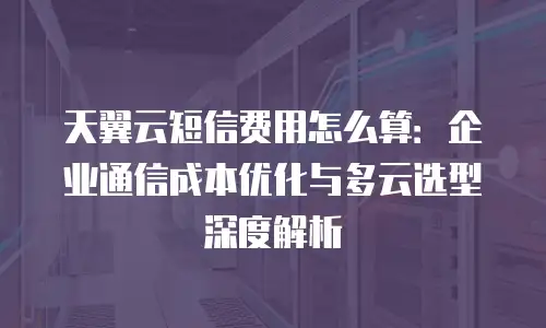 天翼云短信费用怎么算：企业通信成本优化与多云选型深度解析