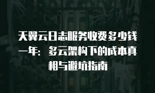 天翼云日志服务收费多少钱一年：多云架构下的成本真相与避坑指南