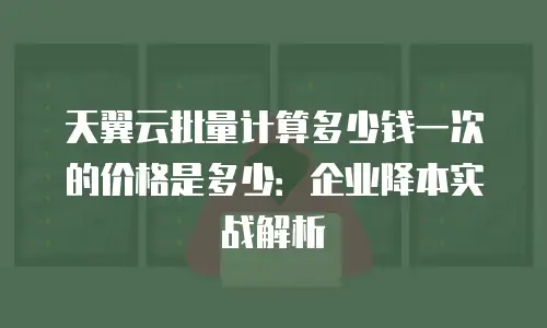 天翼云批量计算多少钱一次的价格是多少：企业降本实战解析