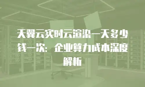 天翼云实时云渲染一天多少钱一次：企业算力成本深度解析