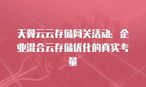 天翼云云存储网关活动：企业混合云存储优化的真实考量
