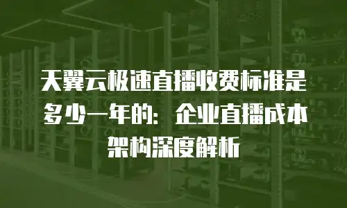 天翼云极速直播收费标准是多少一年的：企业直播成本架构深度解析