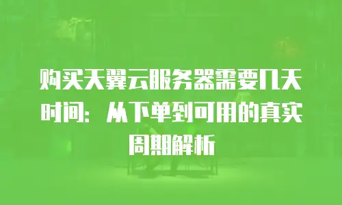 购买天翼云服务器需要几天时间：从下单到可用的真实周期解析