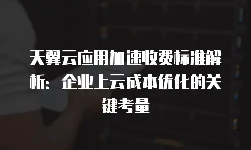 天翼云应用加速收费标准解析：企业上云成本优化的关键考量