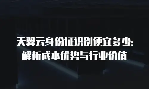 天翼云身份证识别便宜多少：解析成本优势与行业价值