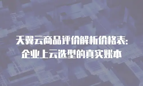 天翼云商品评价解析价格表：企业上云选型的真实账本