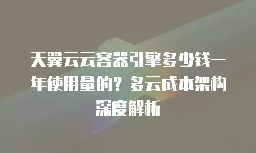 天翼云云容器引擎多少钱一年使用量的？多云成本架构深度解析