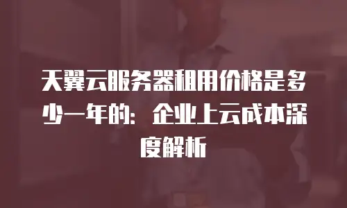 天翼云服务器租用价格是多少一年的：企业上云成本深度解析