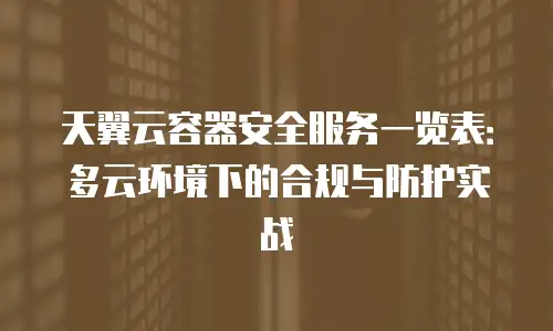 天翼云容器安全服务一览表：多云环境下的合规与防护实战
