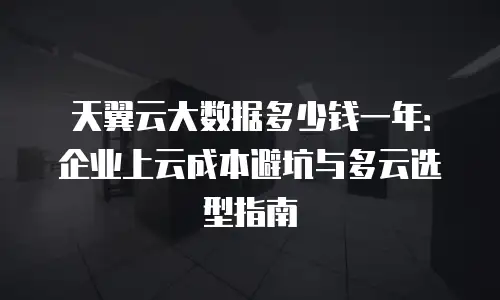 天翼云大数据多少钱一年：企业上云成本避坑与多云选型指南