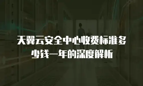 天翼云安全中心收费标准多少钱一年的深度解析