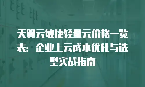 天翼云敏捷轻量云价格一览表：企业上云成本优化与选型实战指南