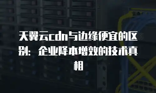天翼云cdn与边缘便宜的区别：企业降本增效的技术真相