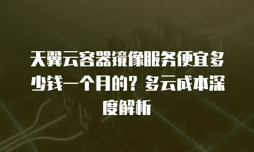 天翼云容器镜像服务便宜多少钱一个月的？多云成本深度解析