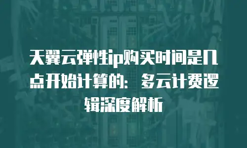 天翼云弹性ip购买时间是几点开始计算的：多云计费逻辑深度解析
