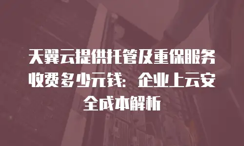 天翼云提供托管及重保服务收费多少元钱：企业上云安全成本解析