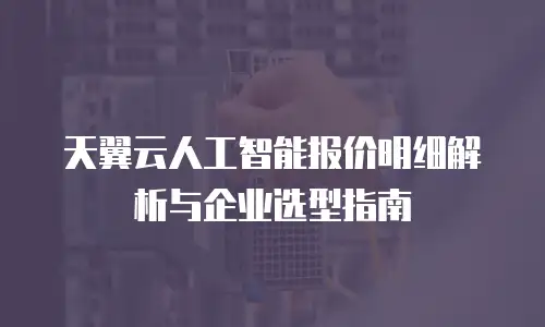 天翼云人工智能报价明细解析与企业选型指南