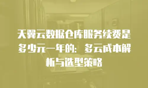 天翼云数据仓库服务续费是多少元一年的：多云成本解析与选型策略