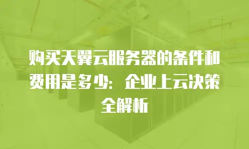 购买天翼云服务器的条件和费用是多少：企业上云决策全解析