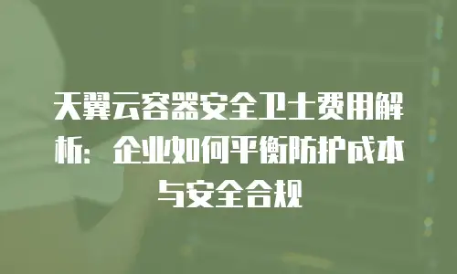 天翼云容器安全卫士费用解析：企业如何平衡防护成本与安全合规