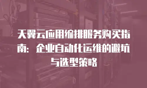 天翼云应用编排服务购买指南：企业自动化运维的避坑与选型策略
