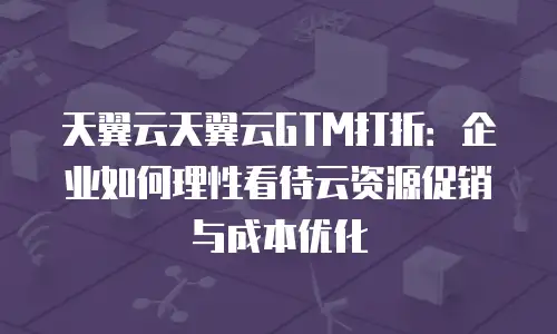 天翼云天翼云GTM打折：企业如何理性看待云资源促销与成本优化