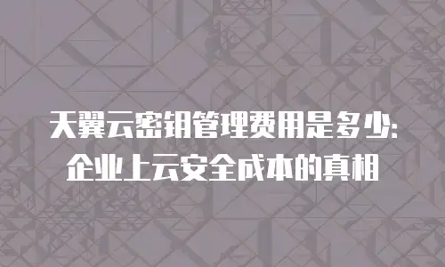 天翼云密钥管理费用是多少：企业上云安全成本的真相