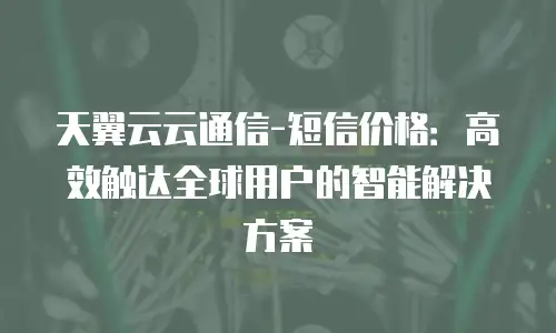 天翼云云通信-短信价格：高效触达全球用户的智能解决方案