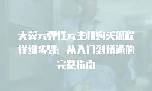天翼云弹性云主机购买流程详细步骤：从入门到精通的完整指南