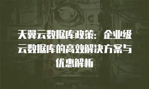 天翼云数据库政策：企业级云数据库的高效解决方案与优惠解析