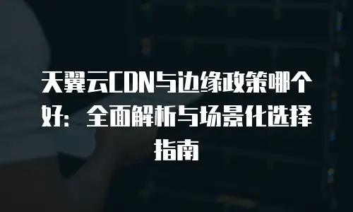 天翼云CDN与边缘政策哪个好：全面解析与场景化选择指南