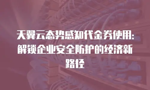 天翼云态势感知代金券使用：解锁企业安全防护的经济新路径