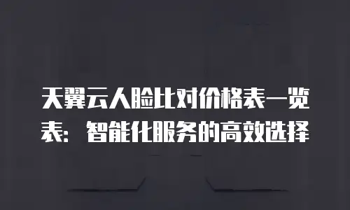 天翼云人脸比对价格表一览表：智能化服务的高效选择
