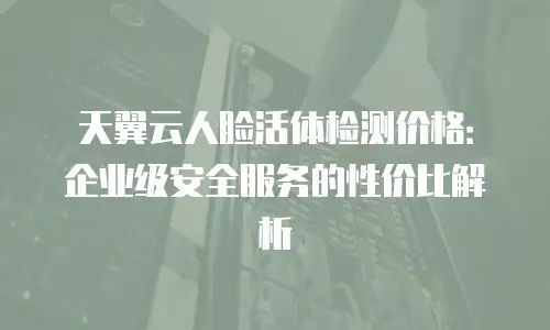 天翼云人脸活体检测价格：企业级安全服务的性价比解析