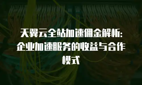 天翼云全站加速佣金解析：企业加速服务的收益与合作模式